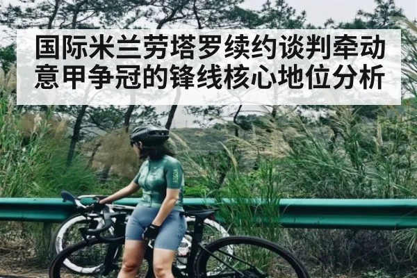 国际米兰劳塔罗续约谈判牵动意甲争冠的锋线核心地位分析