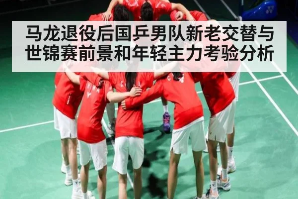 马龙退役后国乒男队新老交替与世锦赛前景和年轻主力考验分析