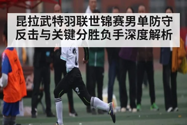 昆拉武特羽联世锦赛男单防守反击与关键分胜负手深度解析